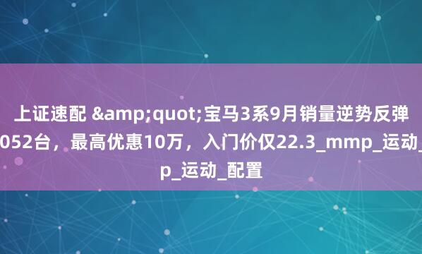 上证速配 &quot;宝马3系9月销量逆势反弹至11052台，最高优惠10万，入门价仅22.3_mmp_运动_配置