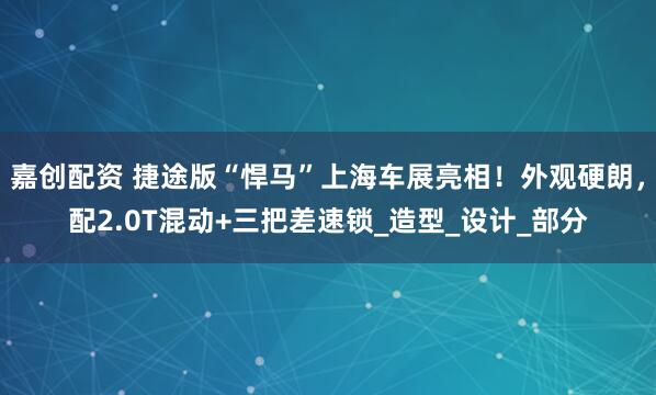 嘉创配资 捷途版“悍马”上海车展亮相！外观硬朗，配2.0T混动+三把差速锁_造型_设计_部分