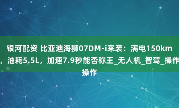 银河配资 比亚迪海狮07DM-i来袭：满电150km，油耗5.5L，加速7.9秒能否称王_无人机_智驾_操作
