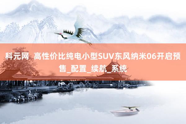 科元网  高性价比纯电小型SUV东风纳米06开启预售_配置_续航_系统