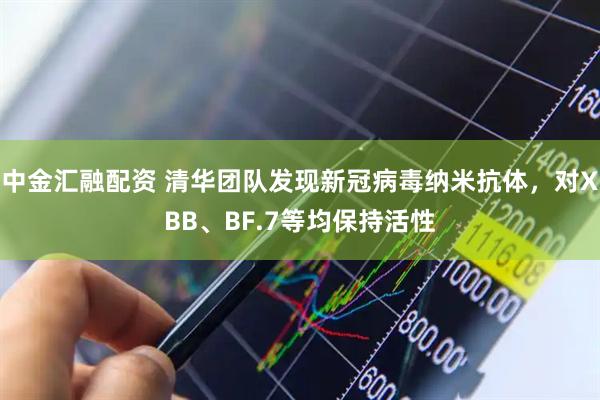 中金汇融配资 清华团队发现新冠病毒纳米抗体，对XBB、BF.7等均保持活性