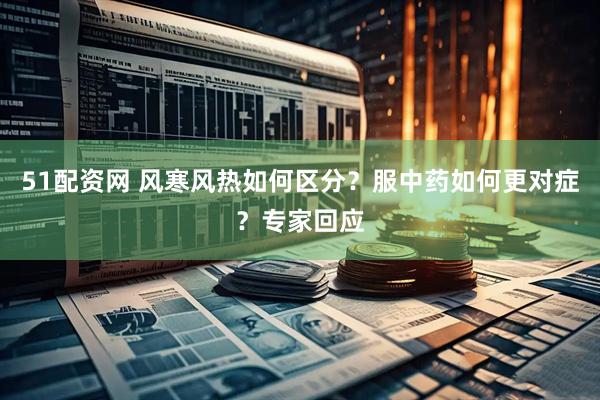 51配资网 风寒风热如何区分？服中药如何更对症？专家回应