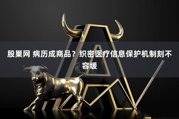 股巢网 病历成商品？织密医疗信息保护机制刻不容缓