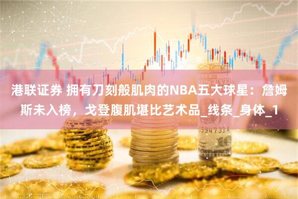 港联证券 拥有刀刻般肌肉的NBA五大球星：詹姆斯未入榜，戈登腹肌堪比艺术品_线条_身体_1