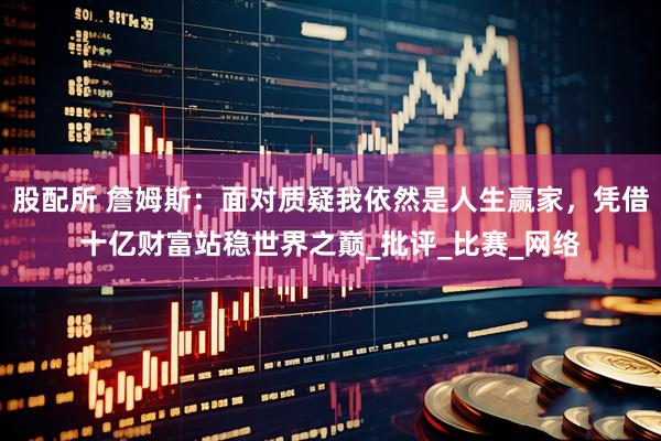股配所 詹姆斯：面对质疑我依然是人生赢家，凭借十亿财富站稳世界之巅_批评_比赛_网络