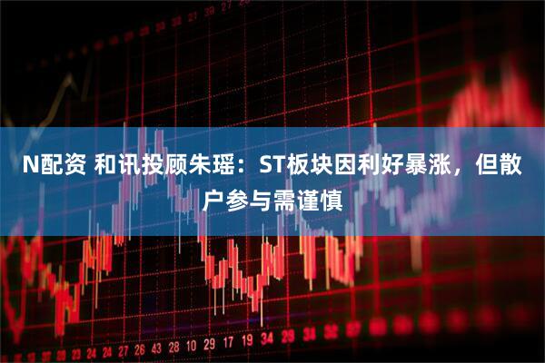 N配资 和讯投顾朱瑶：ST板块因利好暴涨，但散户参与需谨慎