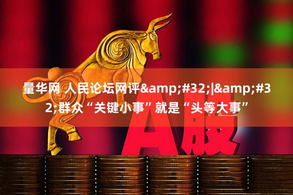 量华网 人民论坛网评&#32;|&#32;群众“关键小事”就是“头等大事”