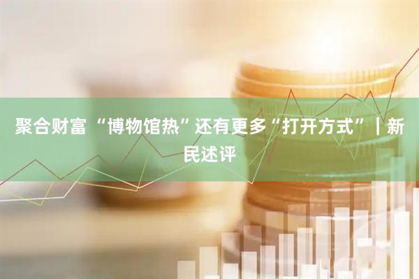 聚合财富 “博物馆热”还有更多“打开方式”｜新民述评