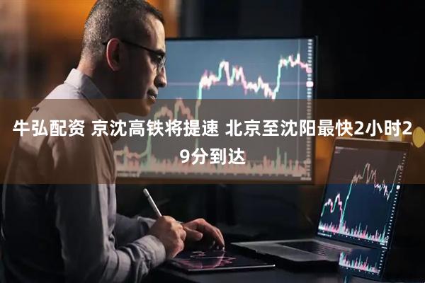 牛弘配资 京沈高铁将提速 北京至沈阳最快2小时29分到达