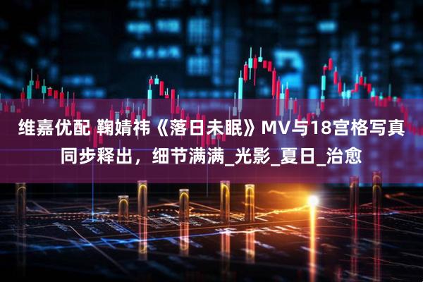 维嘉优配 鞠婧祎《落日未眠》MV与18宫格写真同步释出，细节满满_光影_夏日_治愈