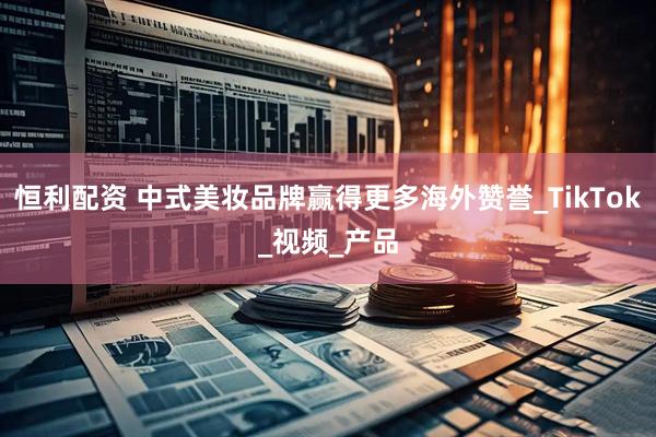恒利配资 中式美妆品牌赢得更多海外赞誉_TikTok_视频_产品