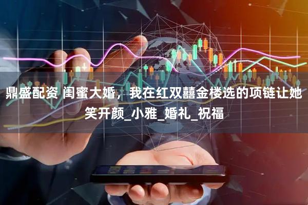 鼎盛配资 闺蜜大婚，我在红双囍金楼选的项链让她笑开颜_小雅_婚礼_祝福