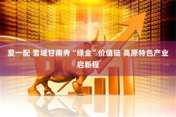 爱一配 雪域甘南秀“绿金”价值链 高原特色产业启新程