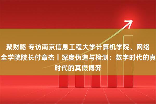 聚财略 专访南京信息工程大学计算机学院、网络空间安全学院院长付章杰丨深度伪造与检测：数字时代的真假博弈