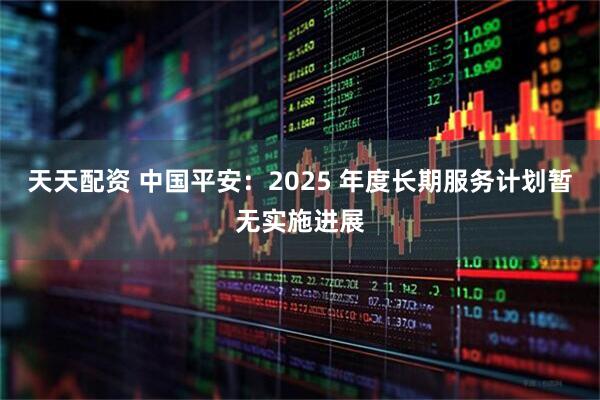 天天配资 中国平安：2025 年度长期服务计划暂无实施进展