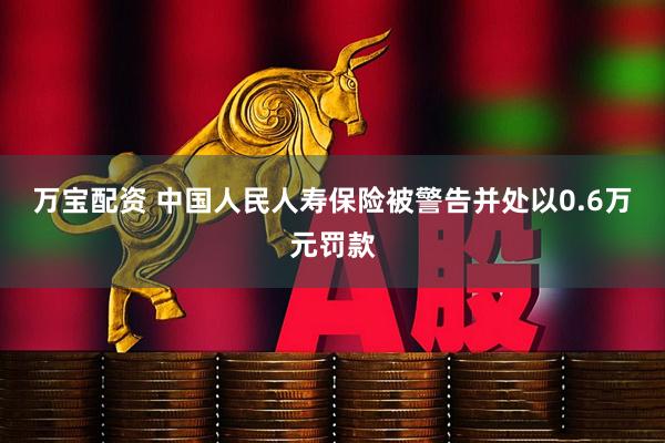 万宝配资 中国人民人寿保险被警告并处以0.6万元罚款