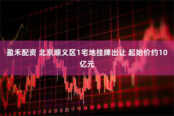 盈禾配资 北京顺义区1宅地挂牌出让 起始价约10亿元