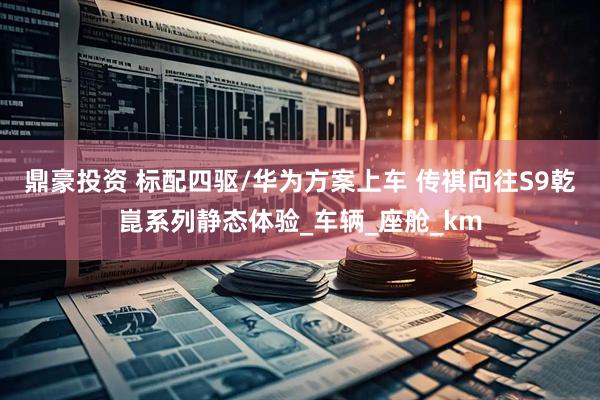 鼎豪投资 标配四驱/华为方案上车 传祺向往S9乾崑系列静态体验_车辆_座舱_km
