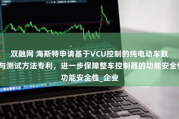 双融网 海斯特申请基于VCU控制的纯电动车数据整合与测试方法专利，进一步保障整车控制器的功能安全性_企业