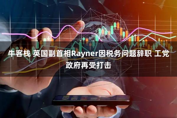 牛客栈 英国副首相Rayner因税务问题辞职 工党政府再受打击