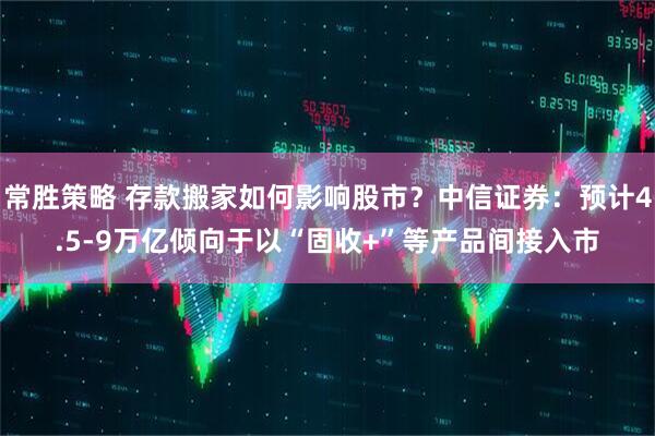 常胜策略 存款搬家如何影响股市？中信证券：预计4.5-9万亿倾向于以“固收+”等产品间接入市
