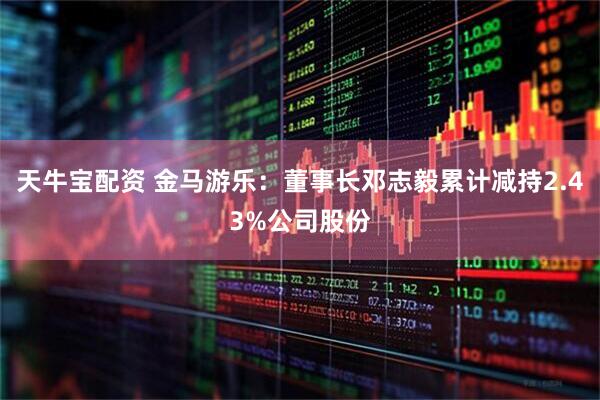 天牛宝配资 金马游乐：董事长邓志毅累计减持2.43%公司股份