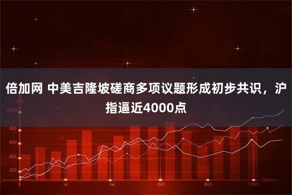 倍加网 中美吉隆坡磋商多项议题形成初步共识，沪指逼近4000点